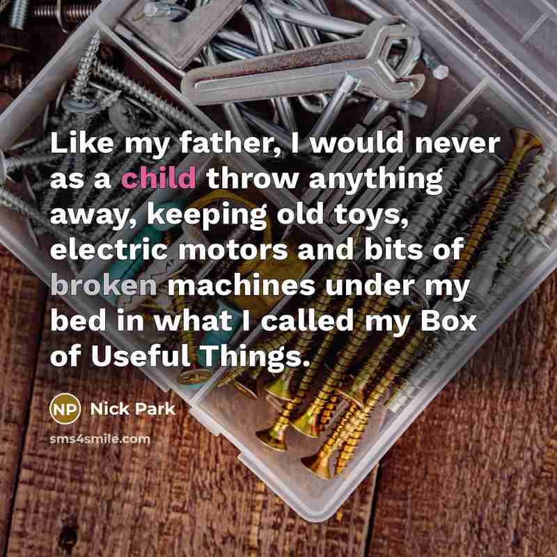 “Like my father, I would never as a child throw anything away, keeping old toys, electric motors and bits of broken machines under my bed in what I called my Box of Useful Things.” quote by Nick Park
