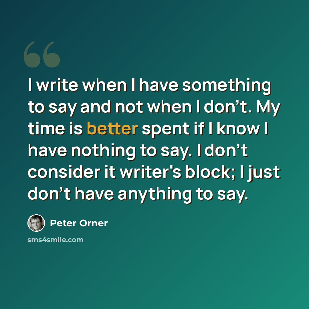 “I write when I have something to say and not when I don't. My time is better spent if I know I have nothing to say. I don't consider it writer's block; I just don't have anything to say.” quote by Peter Orner