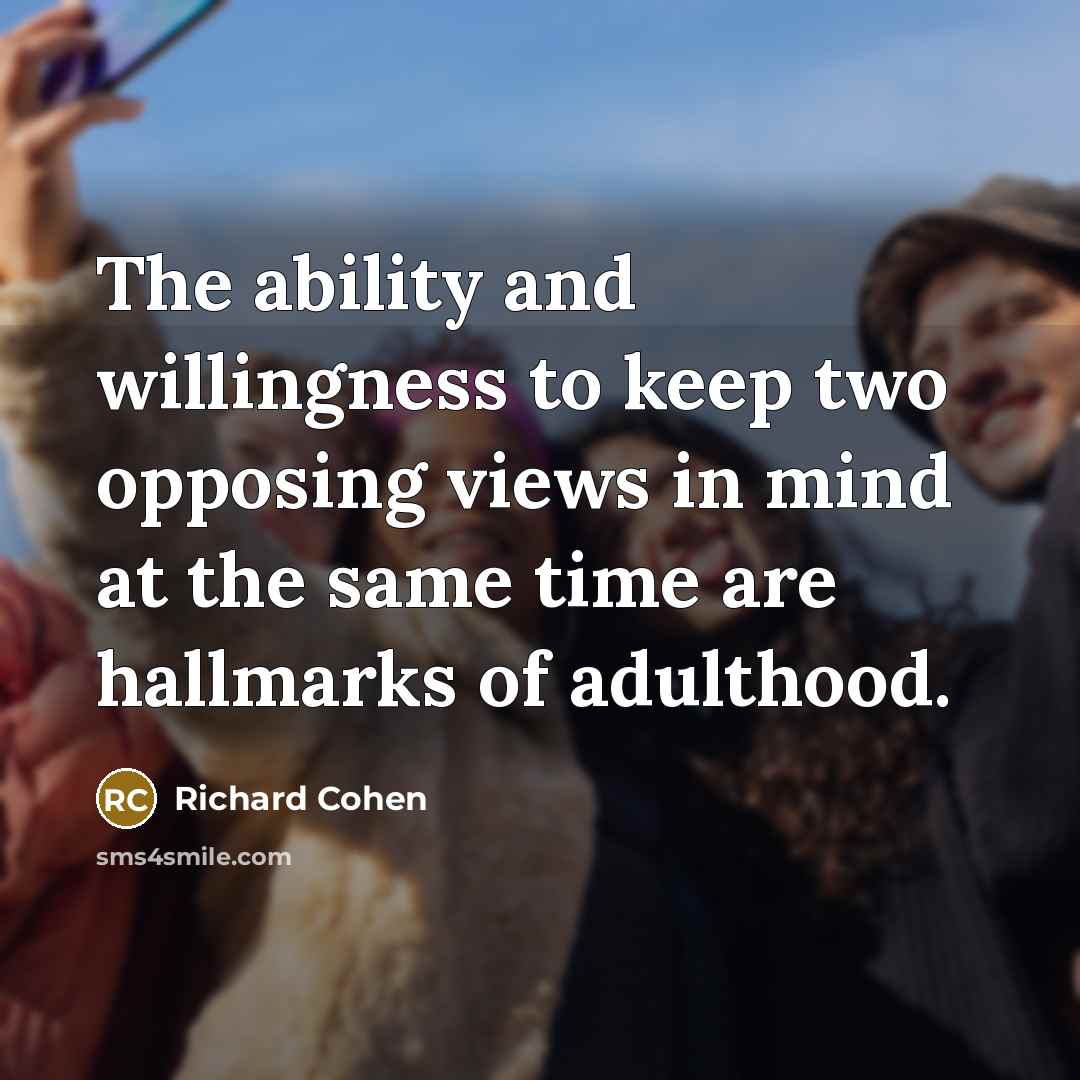 “The ability and willingness to keep two opposing views in mind at the same time are hallmarks of adulthood.” quote by Richard Cohen