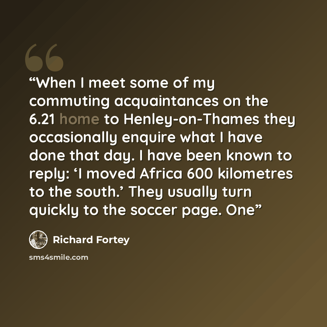“When I meet some of my commuting acquaintances on the 6.21 home to Henley-on-Thames they occasionally enquire what I have done that day. I have been known to reply: ‘I moved Africa 600 kilometres to the south.’ They usually turn quickly to the soccer page. One” quote by Richard Fortey