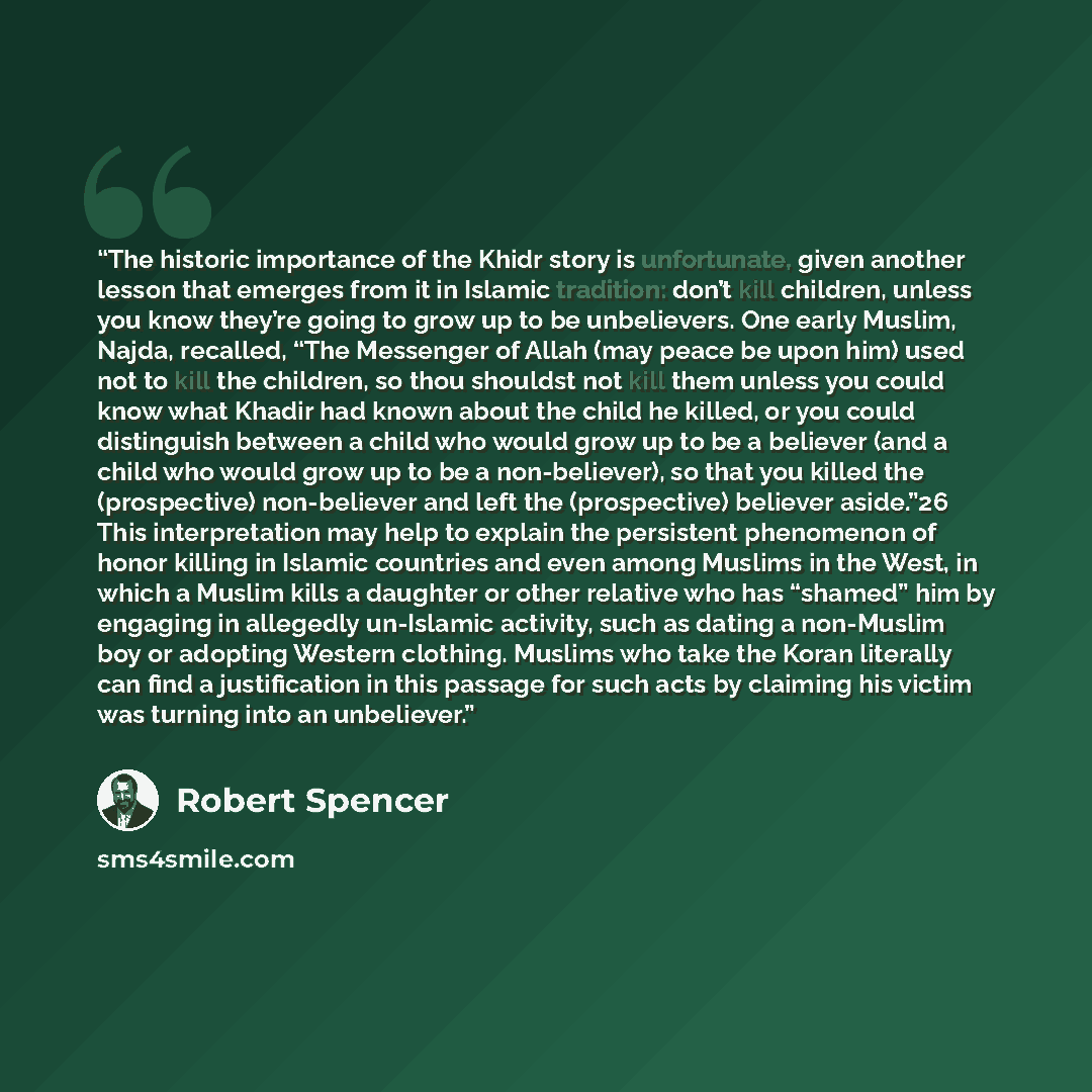 “The historic importance of the Khidr story is unfortunate, given another lesson that emerges from it in Islamic tradition: don’t kill children, unless you know they’re going to grow up to be unbelievers. One early Muslim, Najda, recalled, “The Messenger of Allah (may peace be upon him) used not to…” quote by Robert Spencer