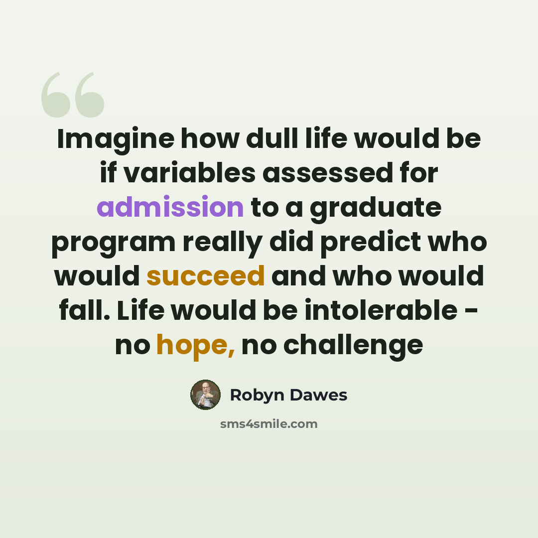 “Imagine how dull life would be if variables assessed for admission to a graduate program really did predict who would succeed and who would fall. Life would be intolerable - no hope, no challenge” quote by Robyn Dawes