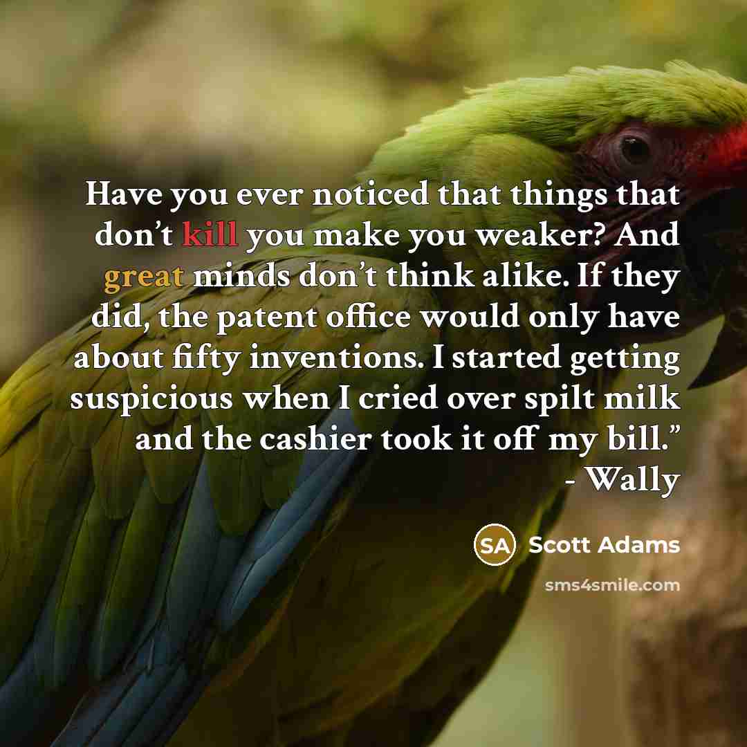 “Have you ever noticed that things that don’t kill you make you weaker? And great minds don’t think alike. If they did, the patent office would only have about fifty inventions. I started getting suspicious when I cried over spilt milk and the cashier took it off my bill.” - Wally” quote by Scott Adams