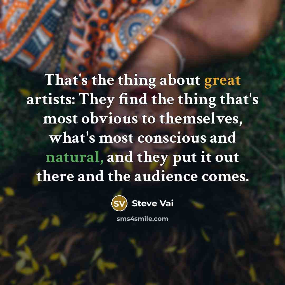 “That's the thing about great artists: They find the thing that's most obvious to themselves, what's most conscious and natural, and they put it out there and the audience comes.” quote by Steve Vai