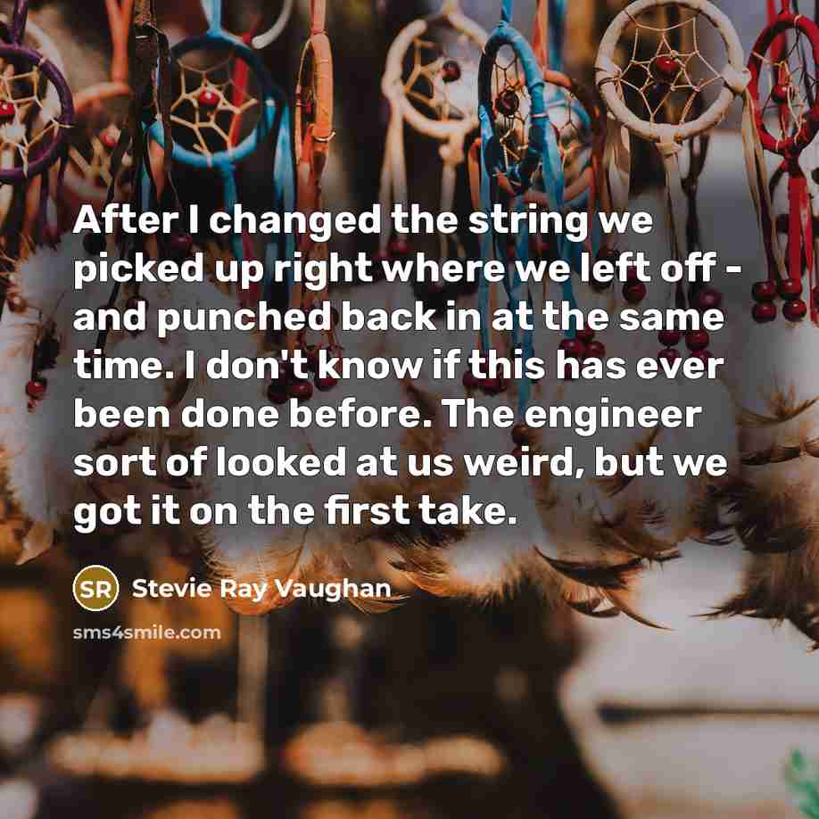 “After I changed the string we picked up right where we left off - and punched back in at the same time. I don't know if this has ever been done before. The engineer sort of looked at us weird, but we got it on the first take.” quote by Stevie Ray Vaughan