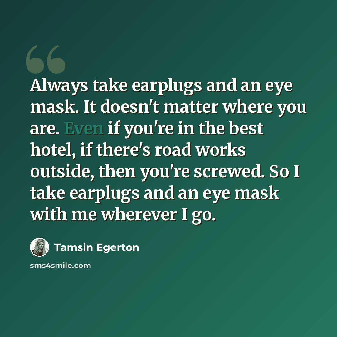 “Always take earplugs and an eye mask. It doesn't matter where you are. Even if you're in the best hotel, if there's road works outside, then you're screwed. So I take earplugs and an eye mask with me wherever I go.” quote by Tamsin Egerton