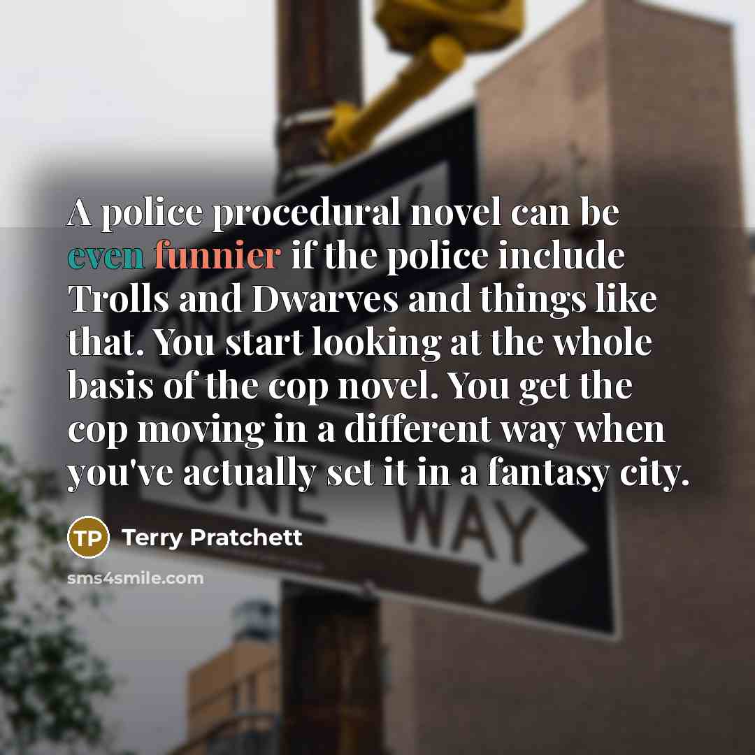“A police procedural novel can be even funnier if the police include Trolls and Dwarves and things like that. You start looking at the whole basis of the cop novel. You get the cop moving in a different way when you've actually set it in a fantasy city.” quote by Terry Pratchett