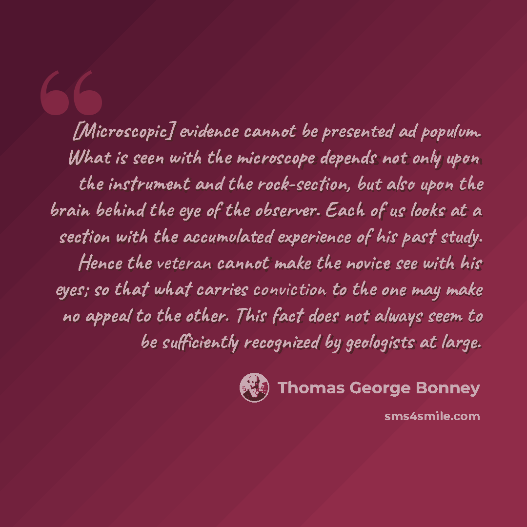 “[Microscopic] evidence cannot be presented ad populum. What is seen with the microscope depends not only upon the instrument and the rock-section, but also upon the brain behind the eye of the observer. Each of us looks at a section with the accumulated experience of his past study. Hence the…” quote by Thomas George Bonney
