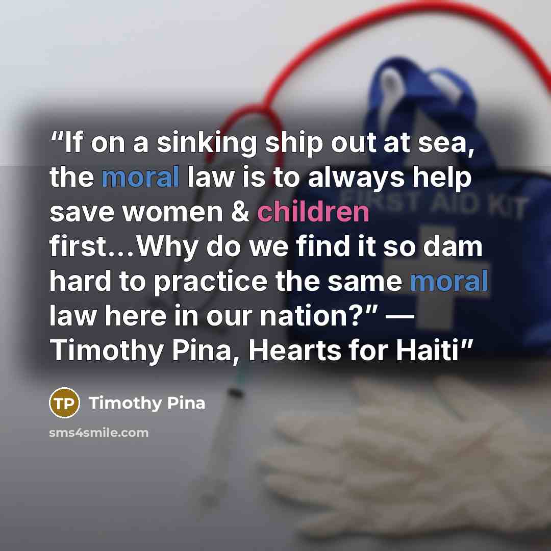 “If on a sinking ship out at sea, the moral law is to always help save women & children first...Why do we find it so dam hard to practice the same moral law here in our nation?” ― Timothy Pina, Hearts for Haiti” quote by Timothy Pina