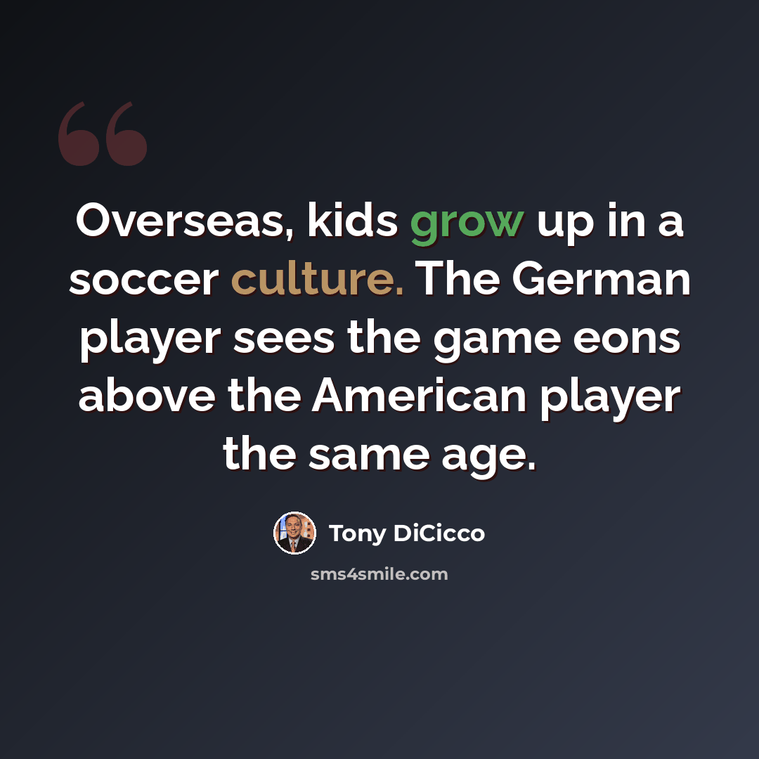 “Overseas, kids grow up in a soccer culture. The German player sees the game eons above the American player the same age.” quote by Tony DiCicco