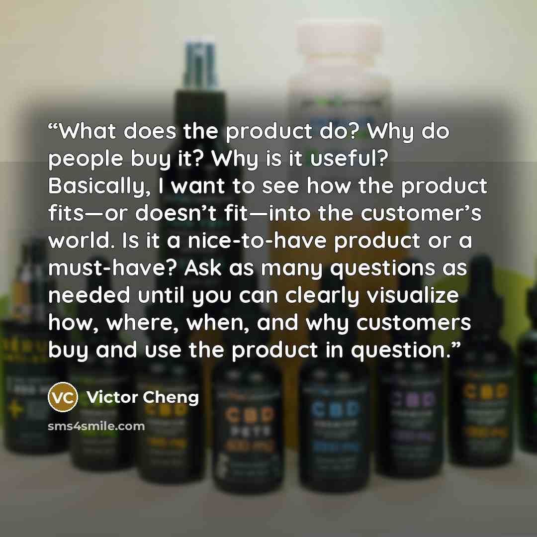 “What does the product do? Why do people buy it? Why is it useful? Basically, I want to see how the product fits—or doesn’t fit—into the customer’s world. Is it a nice-to-have product or a must-have? Ask as many questions as needed until you can clearly visualize how, where, when, and why customers…” quote by Victor Cheng