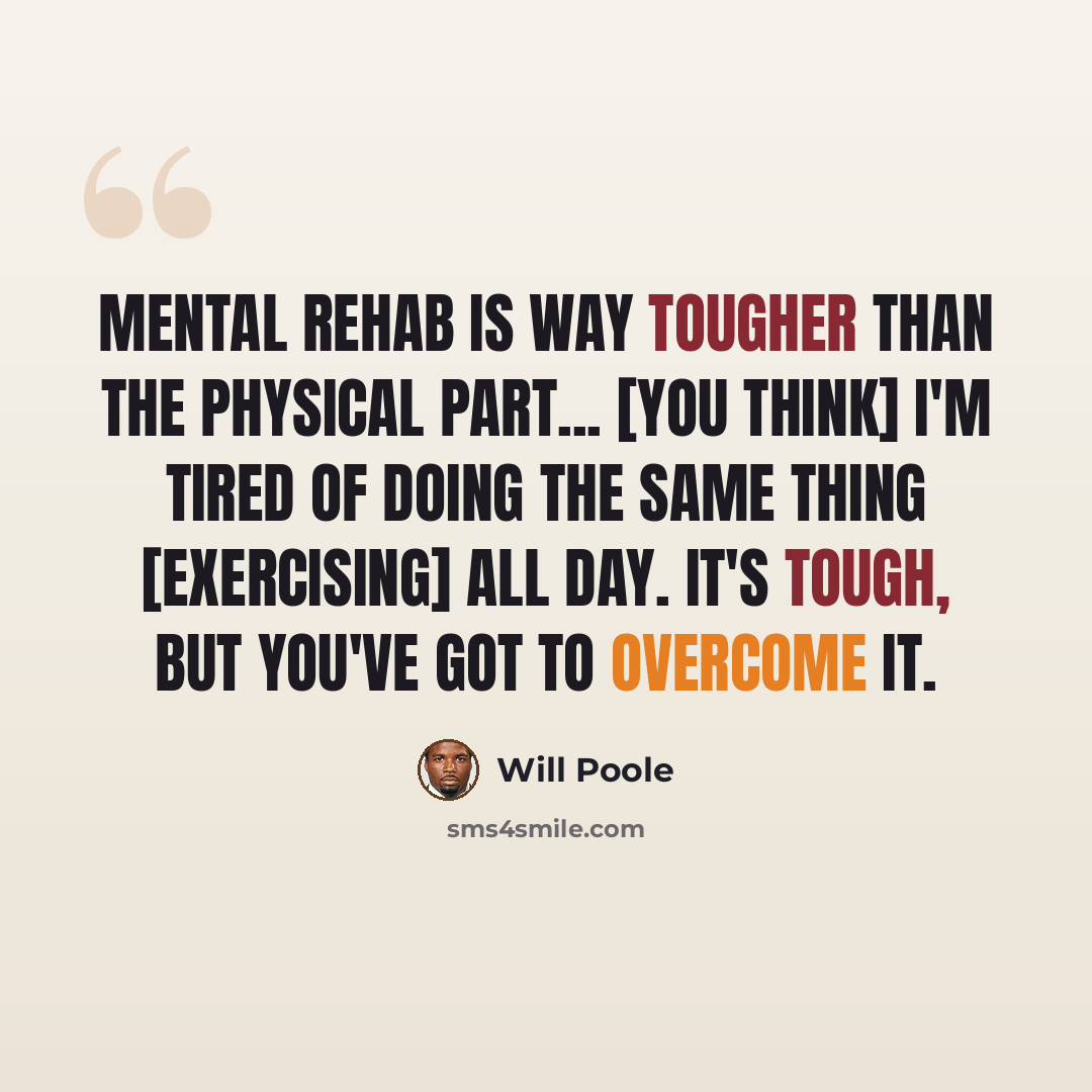 “Mental rehab is way tougher than the physical part... [You think] I'm tired of doing the same thing [exercising] all day. It's tough, but you've got to overcome it.” quote by Will Poole