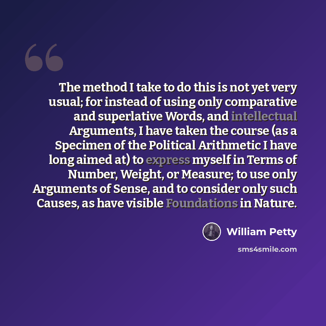“The method I take to do this is not yet very usual; for instead of using only comparative and superlative Words, and intellectual Arguments, I have taken the course (as a Specimen of the Political Arithmetic I have long aimed at) to express myself in Terms of Number, Weight, or Measure; to use…” quote by William Petty