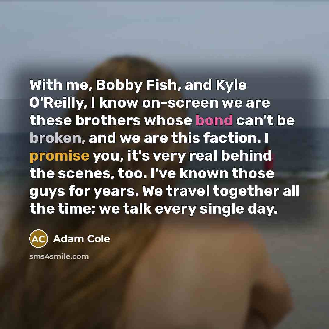 “With me, Bobby Fish, and Kyle O'Reilly, I know on-screen we are these brothers whose bond can't be broken, and we are this faction. I promise you, it's very real behind the scenes, too. I've known those guys for years. We travel together all the time; we talk every single day.” quote by Adam Cole