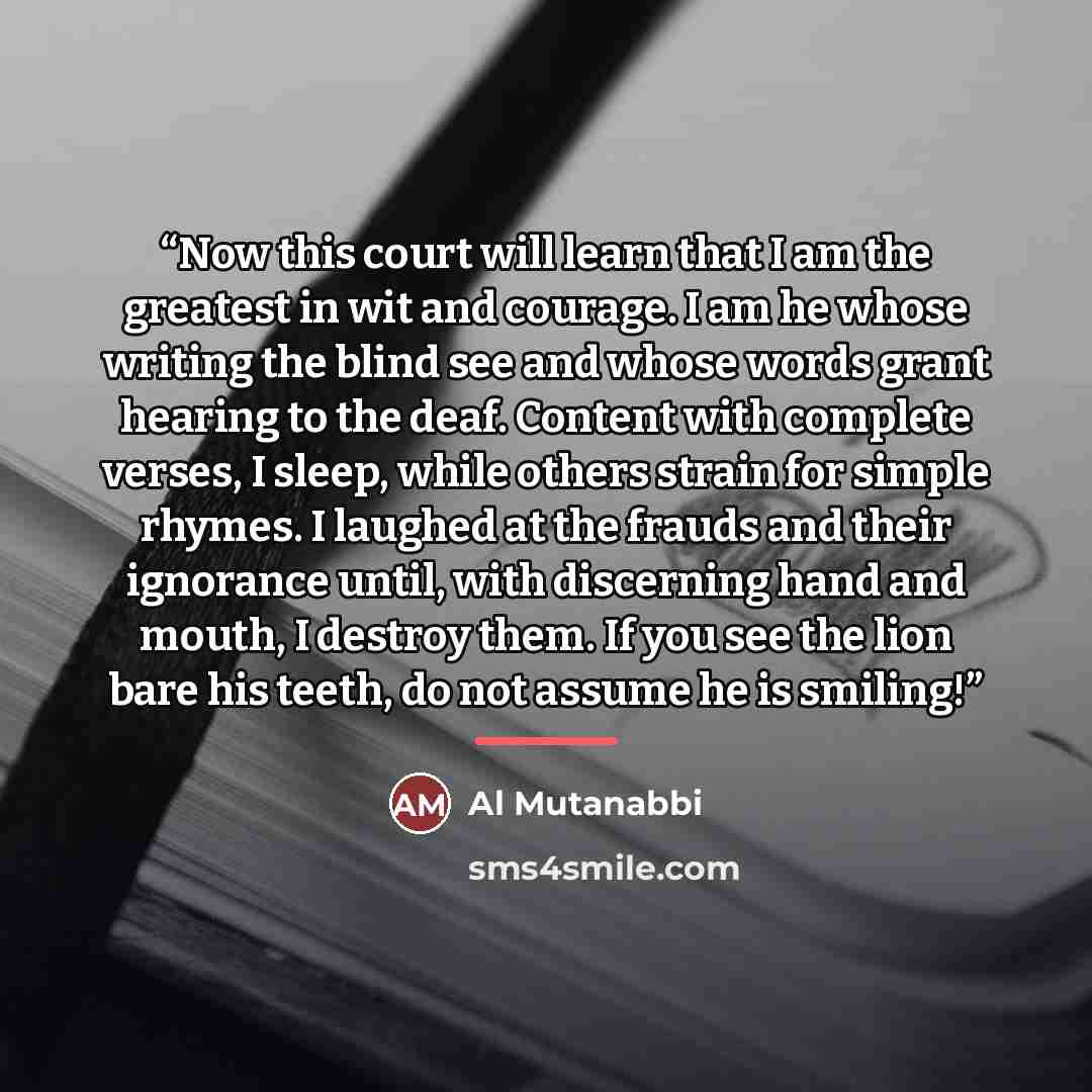 “Now this court will learn that I am the greatest in wit and courage. I am he whose writing the blind see and whose words grant hearing to the deaf. Content with complete verses, I sleep, while others strain for simple rhymes. I laughed at the frauds and their ignorance until, with discerning hand…” quote by Anonymous