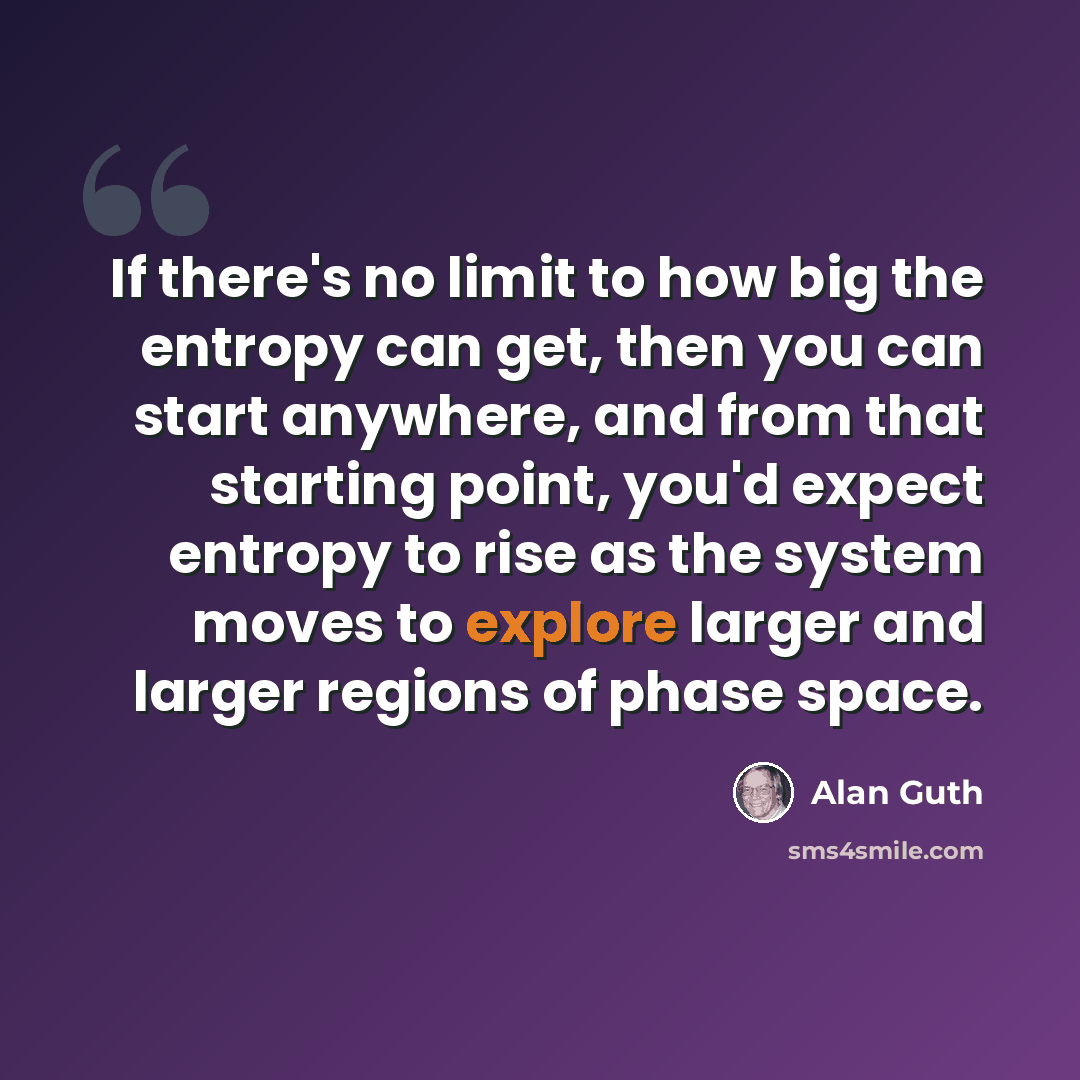 “If there's no limit to how big the entropy can get, then you can start anywhere, and from that starting point, you'd expect entropy to rise as the system moves to explore larger and larger regions of phase space.” quote by Alan Guth