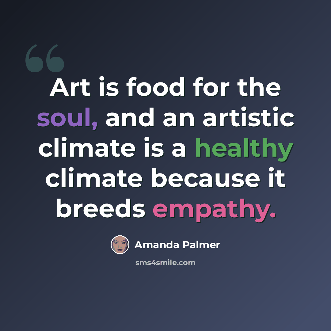 “Art is food for the soul, and an artistic climate is a healthy climate because it breeds empathy.” quote by Amanda Palmer