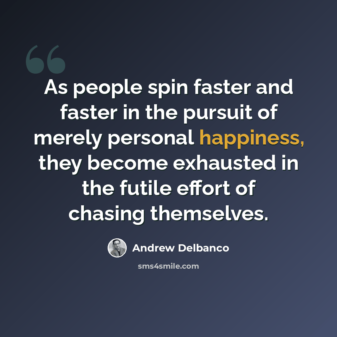 “As people spin faster and faster in the pursuit of merely personal happiness, they become exhausted in the futile effort of chasing themselves.” quote by Andrew Delbanco