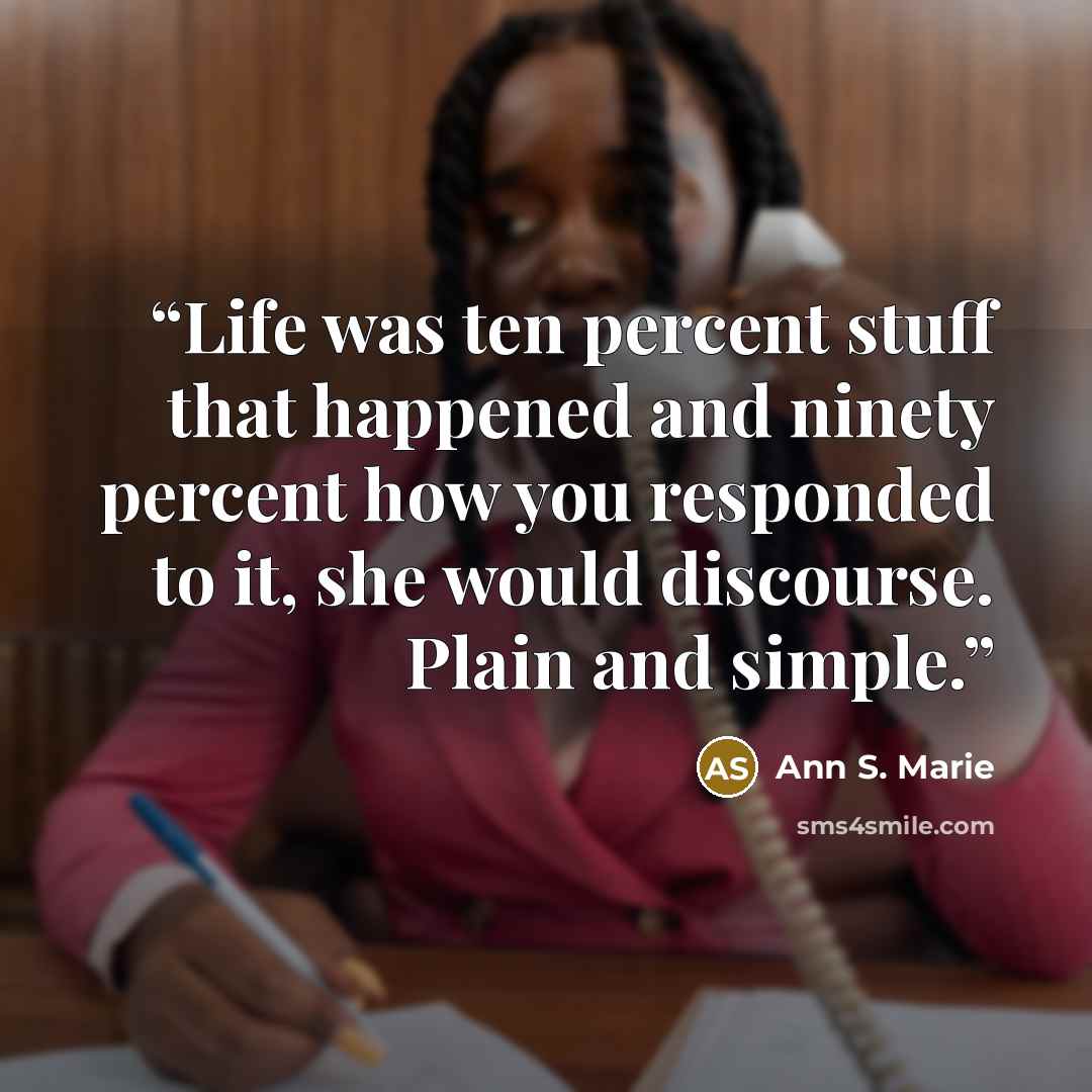 “Life was ten percent stuff that happened and ninety percent how you responded to it, she would discourse. Plain and simple.” quote by Ann S. Marie