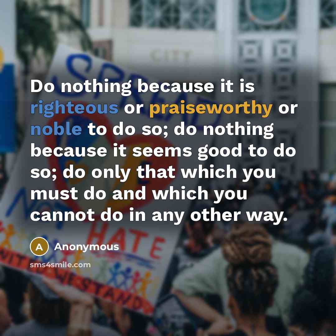 “Do nothing because it is righteous or praiseworthy or noble to do so; do nothing because it seems good to do so; do only that which you must do and which you cannot do in any other way.” quote by Anonymous