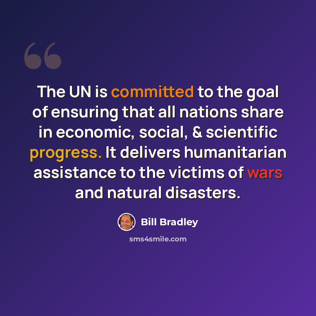“The UN is committed to the goal of ensuring that all nations share in economic, social, & scientific progress. It delivers humanitarian assistance to the victims of wars and natural disasters.” quote by Bill Bradley