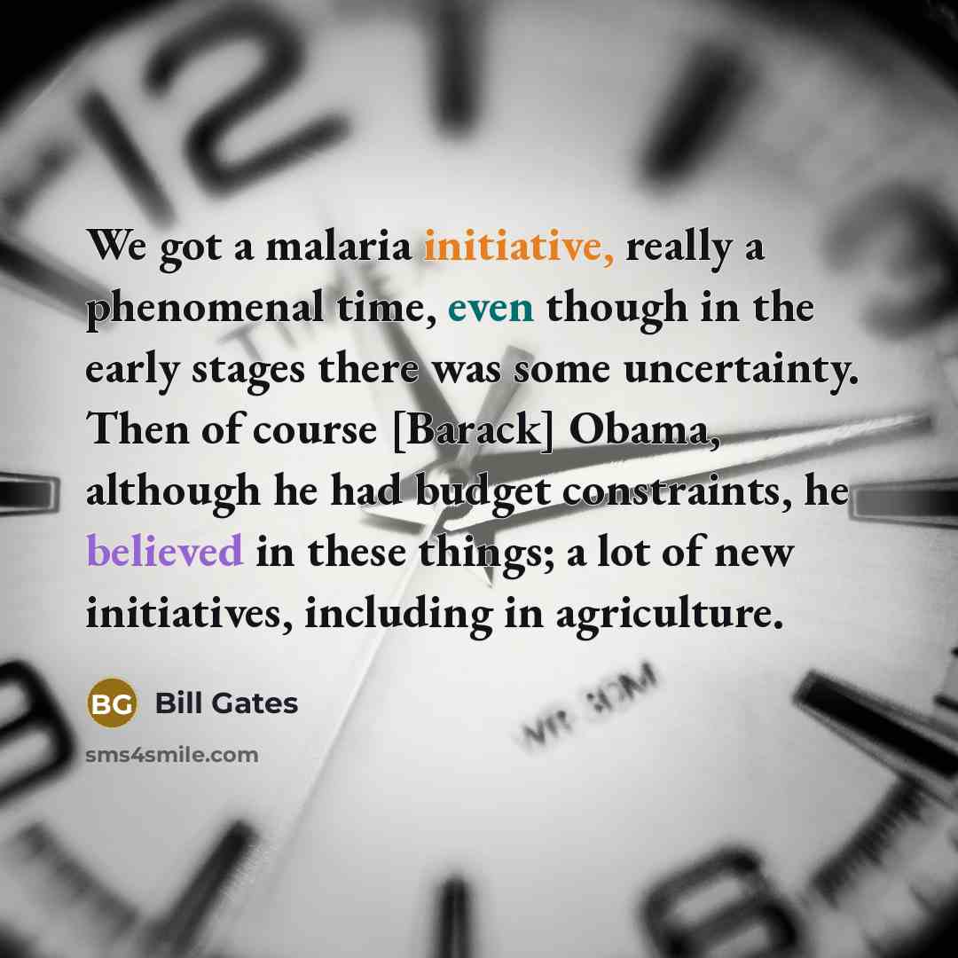 “We got a malaria initiative, really a phenomenal time, even though in the early stages there was some uncertainty. Then of course [Barack] Obama, although he had budget constraints, he believed in these things; a lot of new initiatives, including in agriculture.” quote by Bill Gates