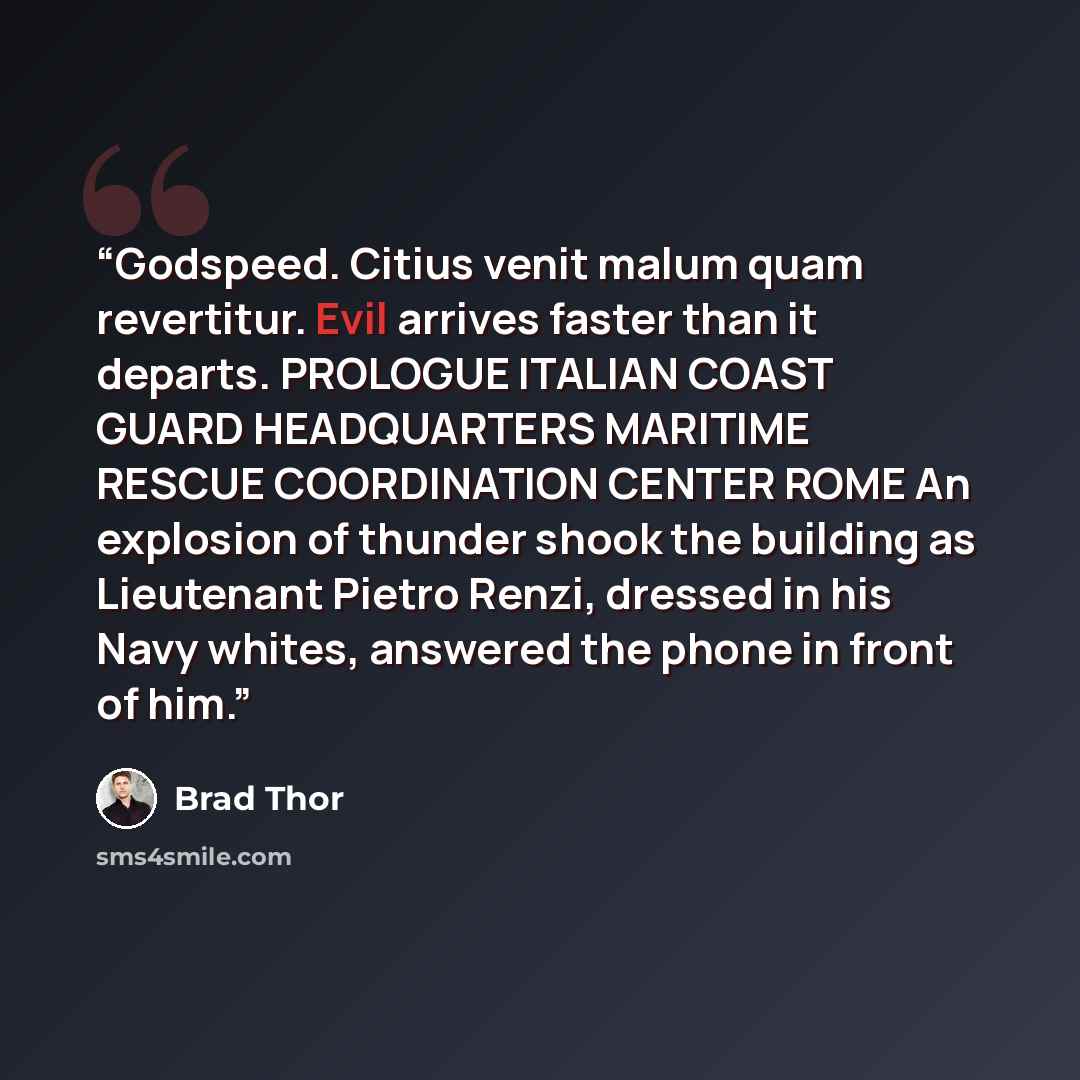 “Godspeed. Citius venit malum quam revertitur. Evil arrives faster than it departs. PROLOGUE ITALIAN COAST GUARD HEADQUARTERS MARITIME RESCUE COORDINATION CENTER ROME An explosion of thunder shook the building as Lieutenant Pietro Renzi, dressed in his Navy whites, answered the phone in front of him.” quote by Brad Thor