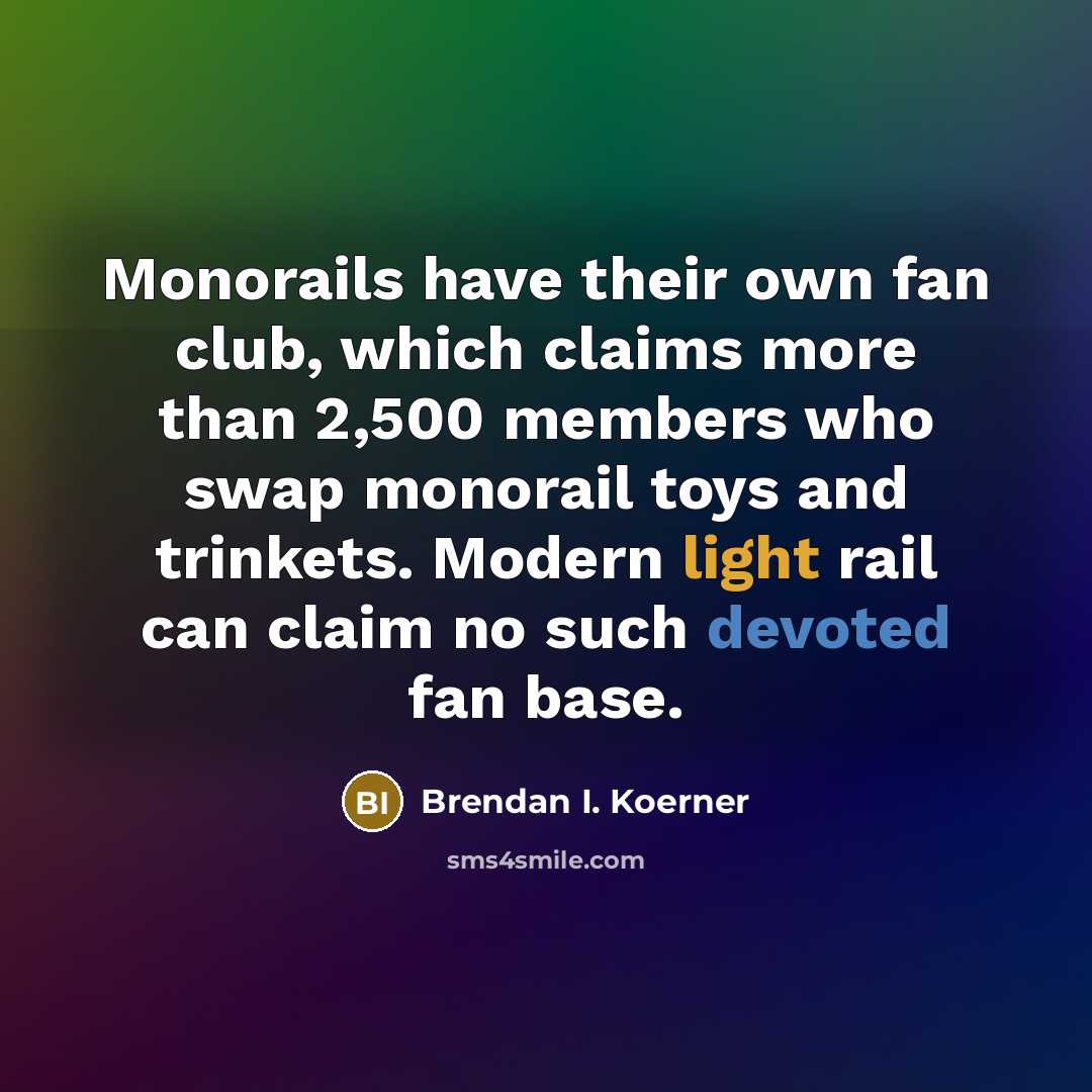 “Monorails have their own fan club, which claims more than 2,500 members who swap monorail toys and trinkets. Modern light rail can claim no such devoted fan base.” quote by Brendan I. Koerner