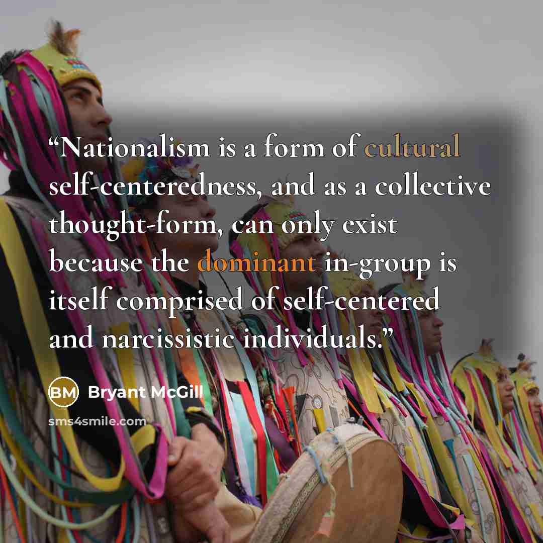 “Nationalism is a form of cultural self-centeredness, and as a collective thought-form, can only exist because the dominant in-group is itself comprised of self-centered and narcissistic individuals.” quote by Bryant McGill