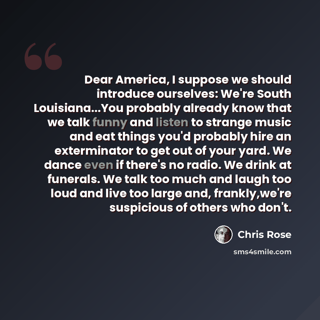 “Dear America, I suppose we should introduce ourselves: We're South Louisiana...You probably already know that we talk funny and listen to strange music and eat things you'd probably hire an exterminator to get out of your yard. We dance even if there's no radio. We drink at funerals. We talk too…” quote by Chris Rose
