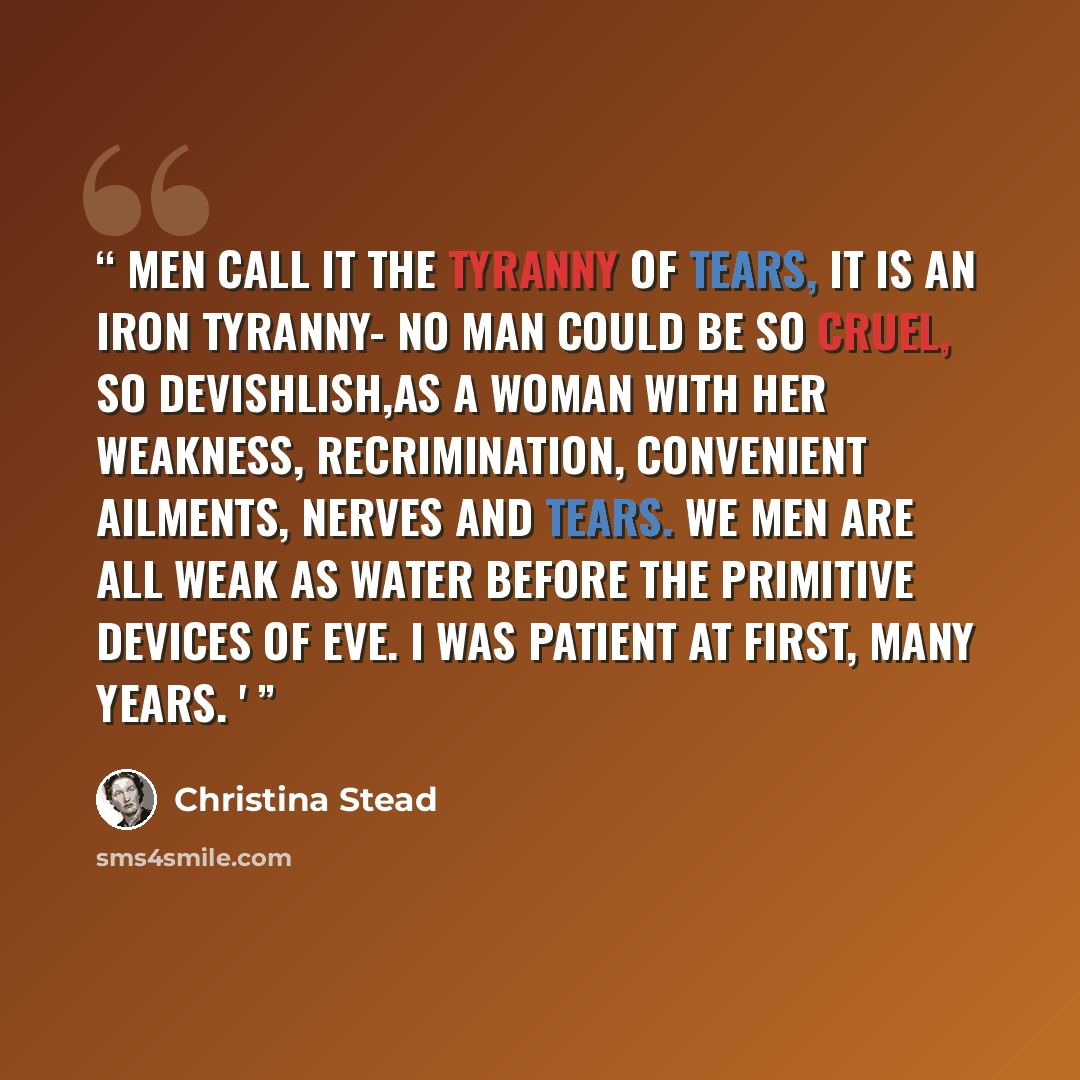 “men call it the tyranny of tears, it is an iron tyranny- no man could be so cruel, so devishlish,as a woman with her weakness, recrimination, convenient ailments, nerves and tears. We men are all weak as water before the primitive devices of Eve. I was patient at first, many years. '” quote by Christina Stead