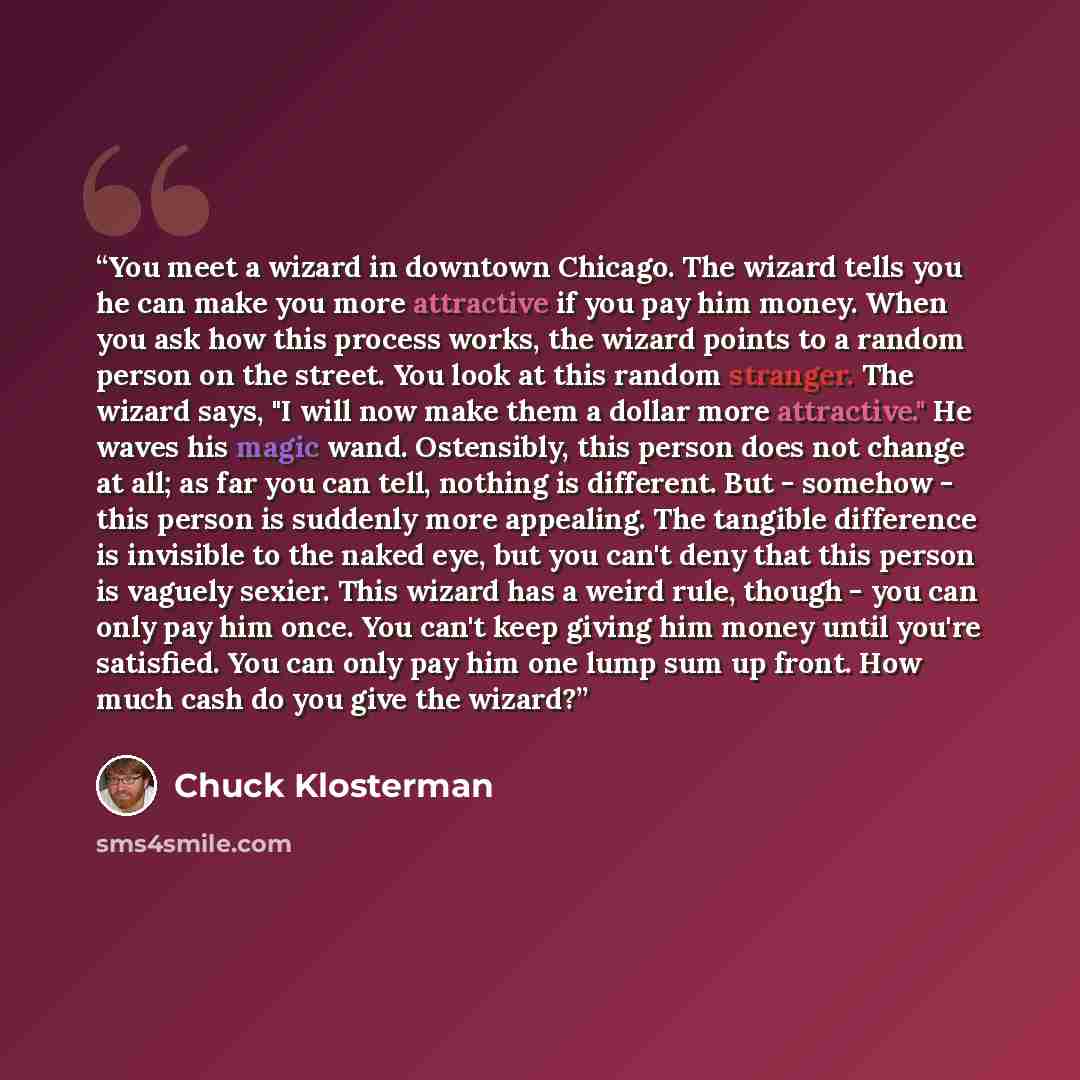 “You meet a wizard in downtown Chicago. The wizard tells you he can make you more attractive if you pay him money. When you ask how this process works, the wizard points to a random person on the street. You look at this random stranger. The wizard says, "I will now make them a dollar more…” quote by Chuck Klosterman
