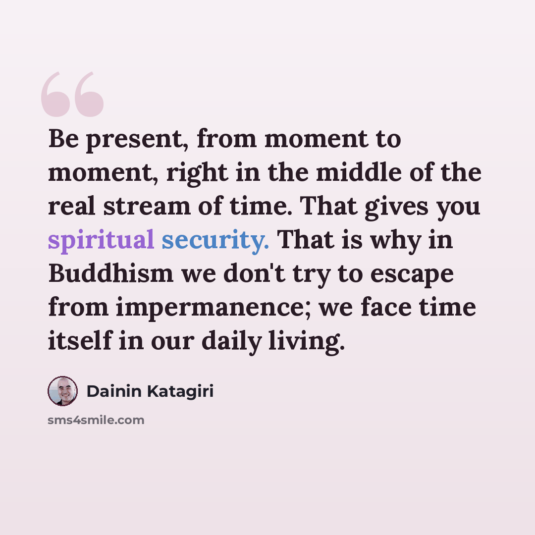 “Be present, from moment to moment, right in the middle of the real stream of time. That gives you spiritual security. That is why in Buddhism we don't try to escape from impermanence; we face time itself in our daily living.” quote by Dainin Katagiri