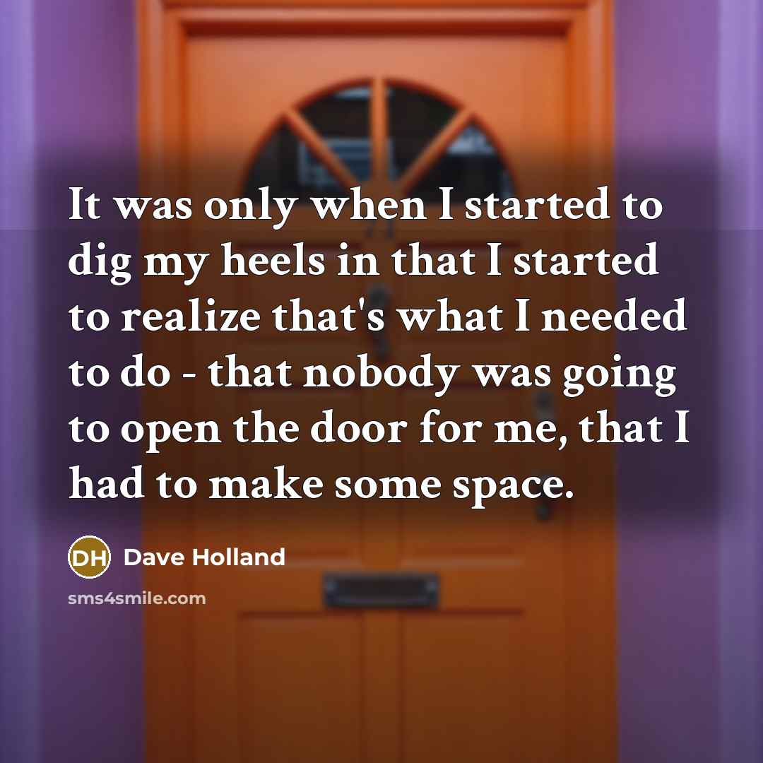 “It was only when I started to dig my heels in that I started to realize that's what I needed to do - that nobody was going to open the door for me, that I had to make some space.” quote by Dave Holland