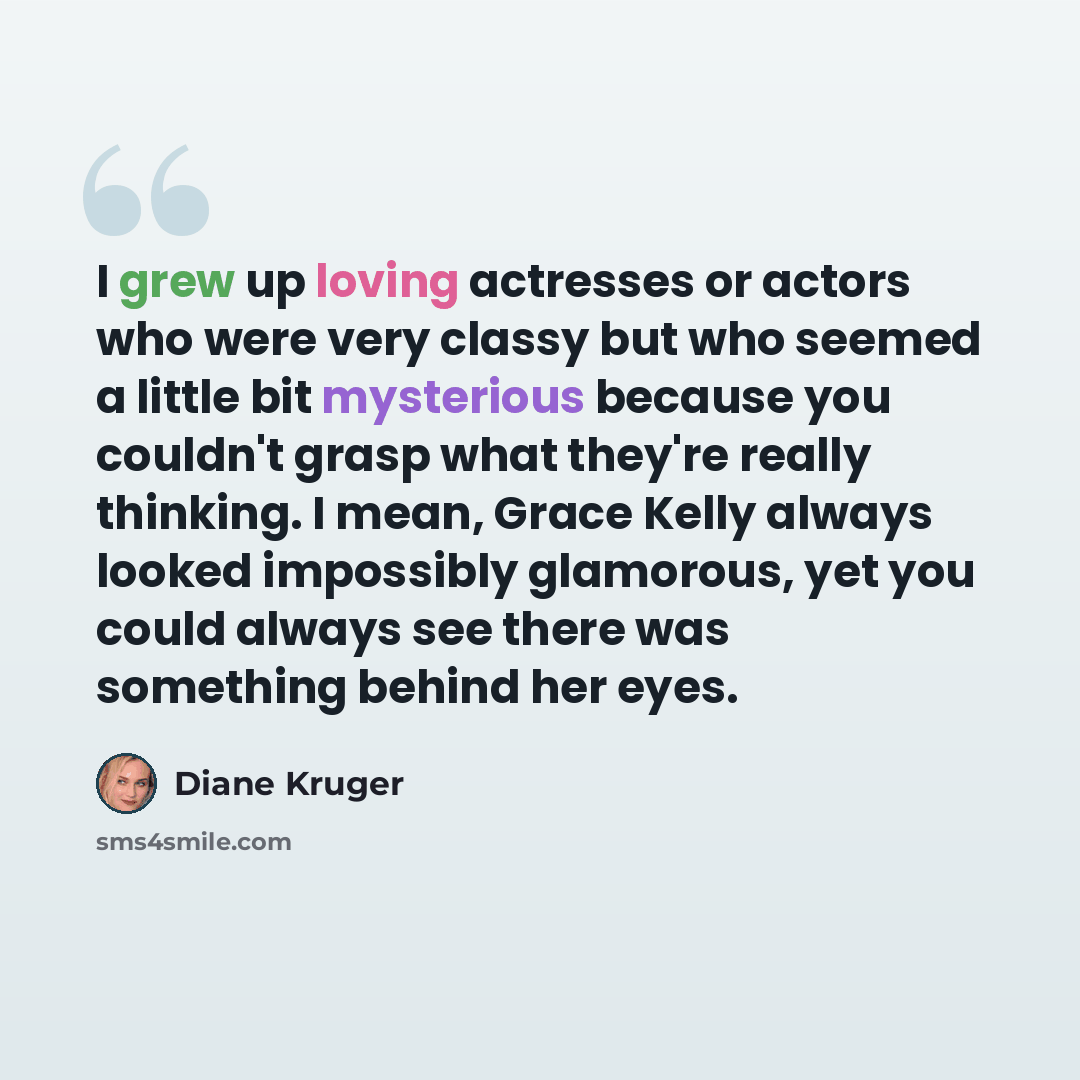 “I grew up loving actresses or actors who were very classy but who seemed a little bit mysterious because you couldn't grasp what they're really thinking. I mean, Grace Kelly always looked impossibly glamorous, yet you could always see there was something behind her eyes.” quote by Diane Kruger