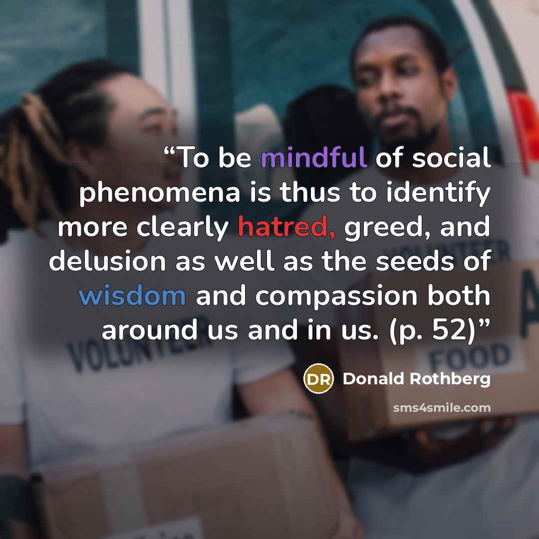 “To be mindful of social phenomena is thus to identify more clearly hatred, greed, and delusion as well as the seeds of wisdom and compassion both around us and in us. (p. 52)” quote by Donald Rothberg