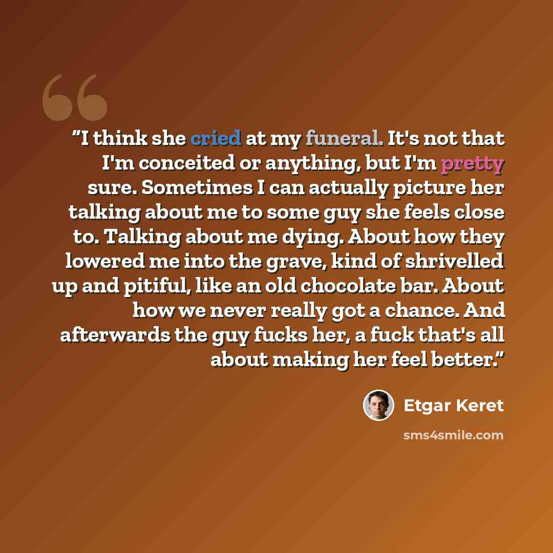 “I think she cried at my funeral. It's not that I'm conceited or anything, but I'm pretty sure. Sometimes I can actually picture her talking about me to some guy she feels close to. Talking about me dying. About how they lowered me into the grave, kind of shrivelled up and pitiful, like an old…” quote by Etgar Keret