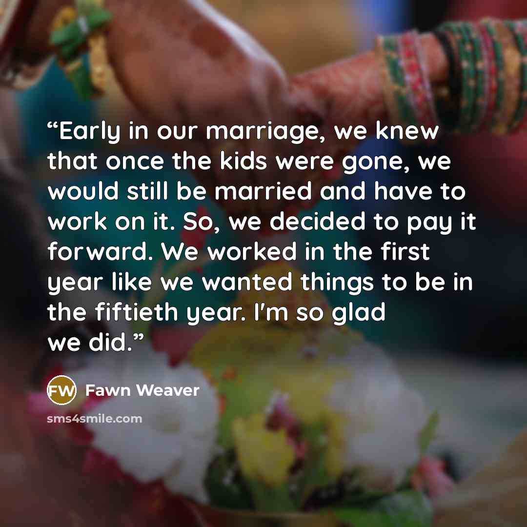 “Early in our marriage, we knew that once the kids were gone, we would still be married and have to work on it. So, we decided to pay it forward. We worked in the first year like we wanted things to be in the fiftieth year. I'm so glad we did.” quote by Fawn Weaver