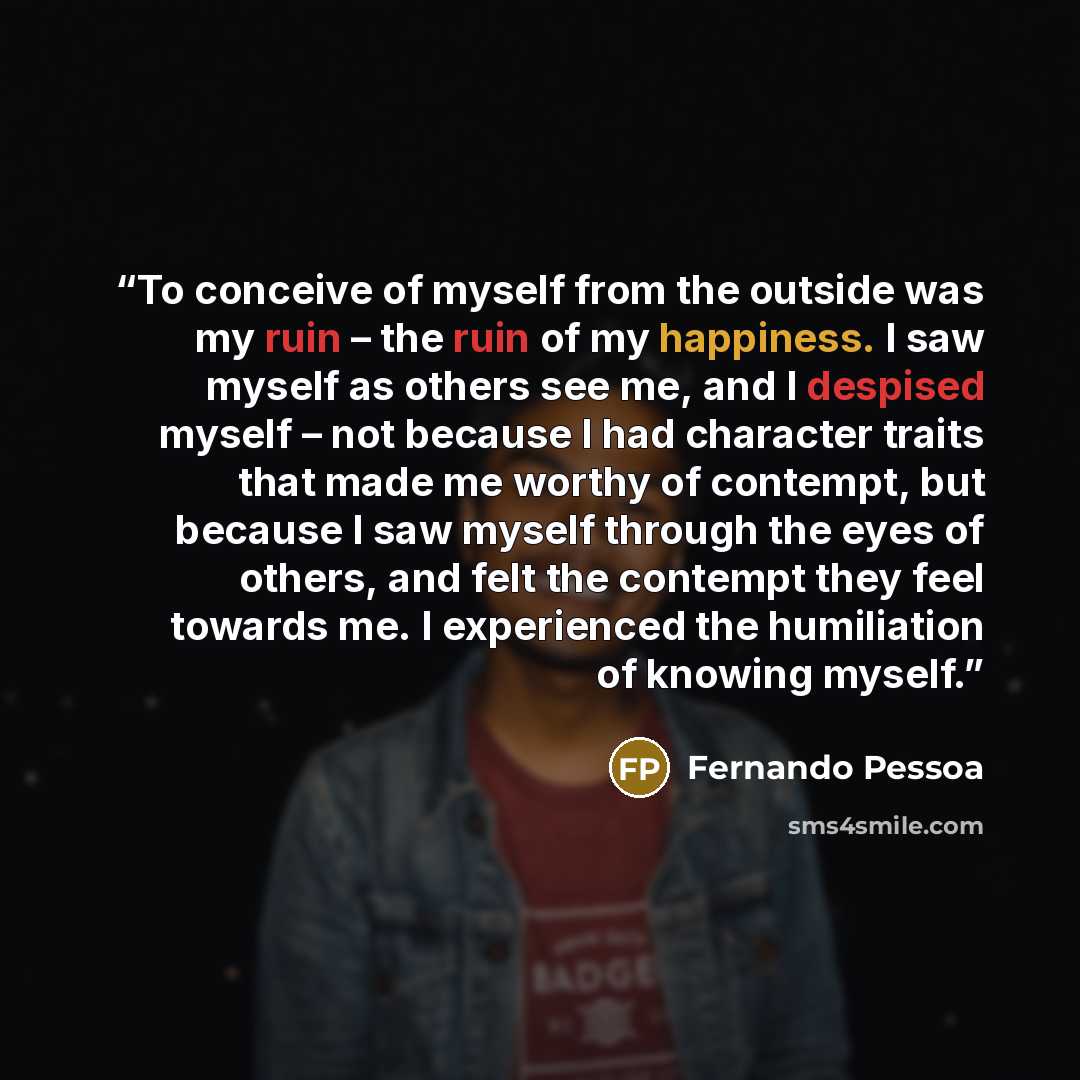 “To conceive of myself from the outside was my ruin – the ruin of my happiness. I saw myself as others see me, and I despised myself – not because I had character traits that made me worthy of contempt, but because I saw myself through the eyes of others, and felt the contempt they feel towards me…” quote by Fernando Pessoa