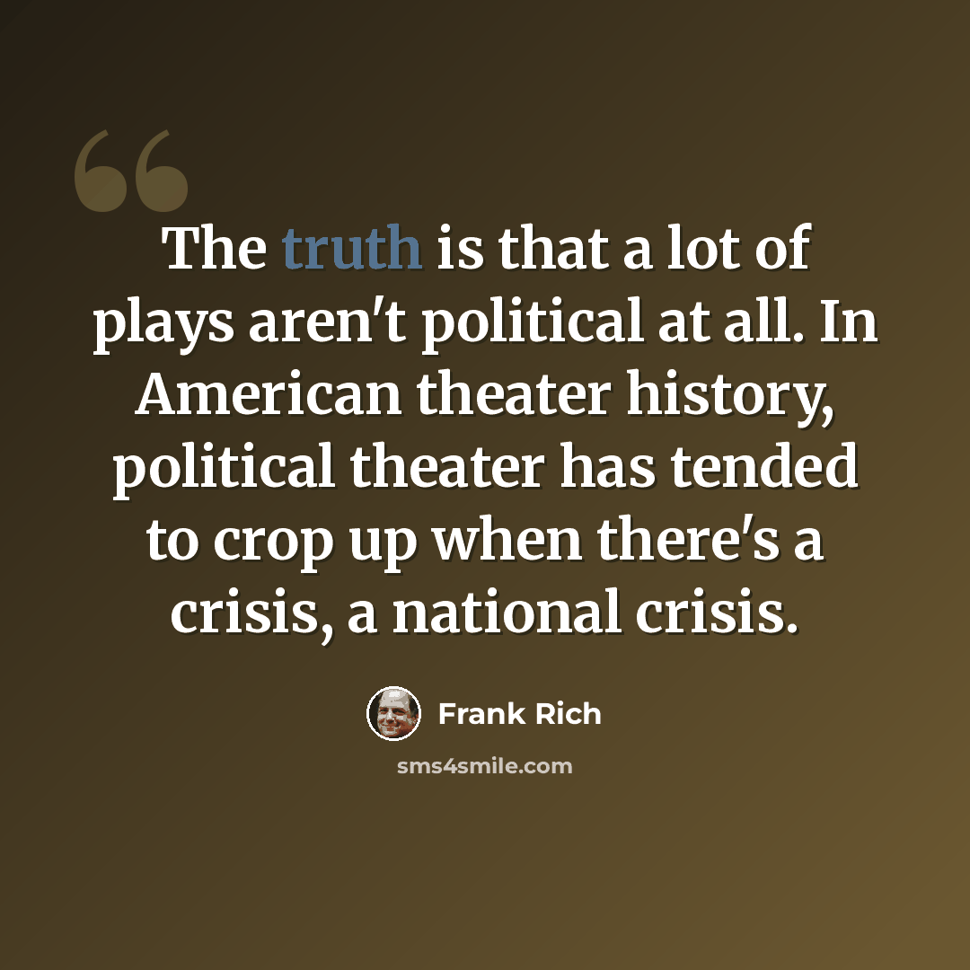 “The truth is that a lot of plays aren't political at all. In American theater history, political theater has tended to crop up when there's a crisis, a national crisis.” quote by Frank Rich