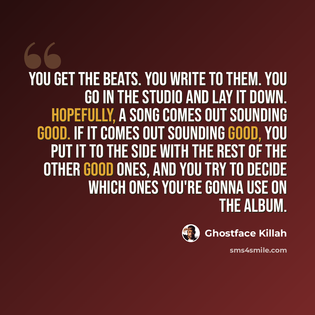 “You get the beats. You write to them. You go in the studio and lay it down. Hopefully, a song comes out sounding good. If it comes out sounding good, you put it to the side with the rest of the other good ones, and you try to decide which ones you're gonna use on the album.” quote by Ghostface Killah