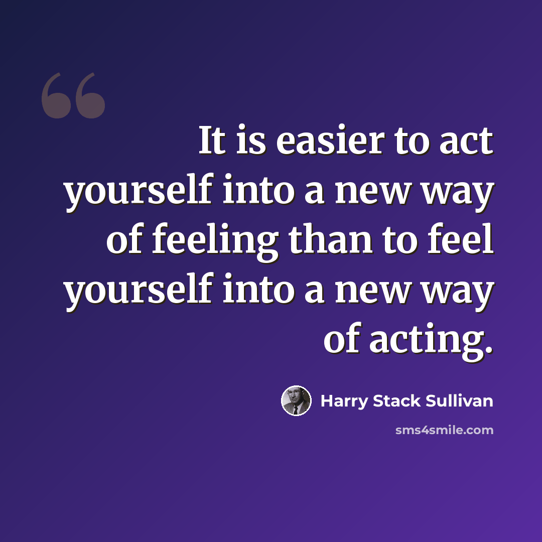 “It is easier to act yourself into a new way of feeling than to feel yourself into a new way of acting.” quote by Harry Stack Sullivan