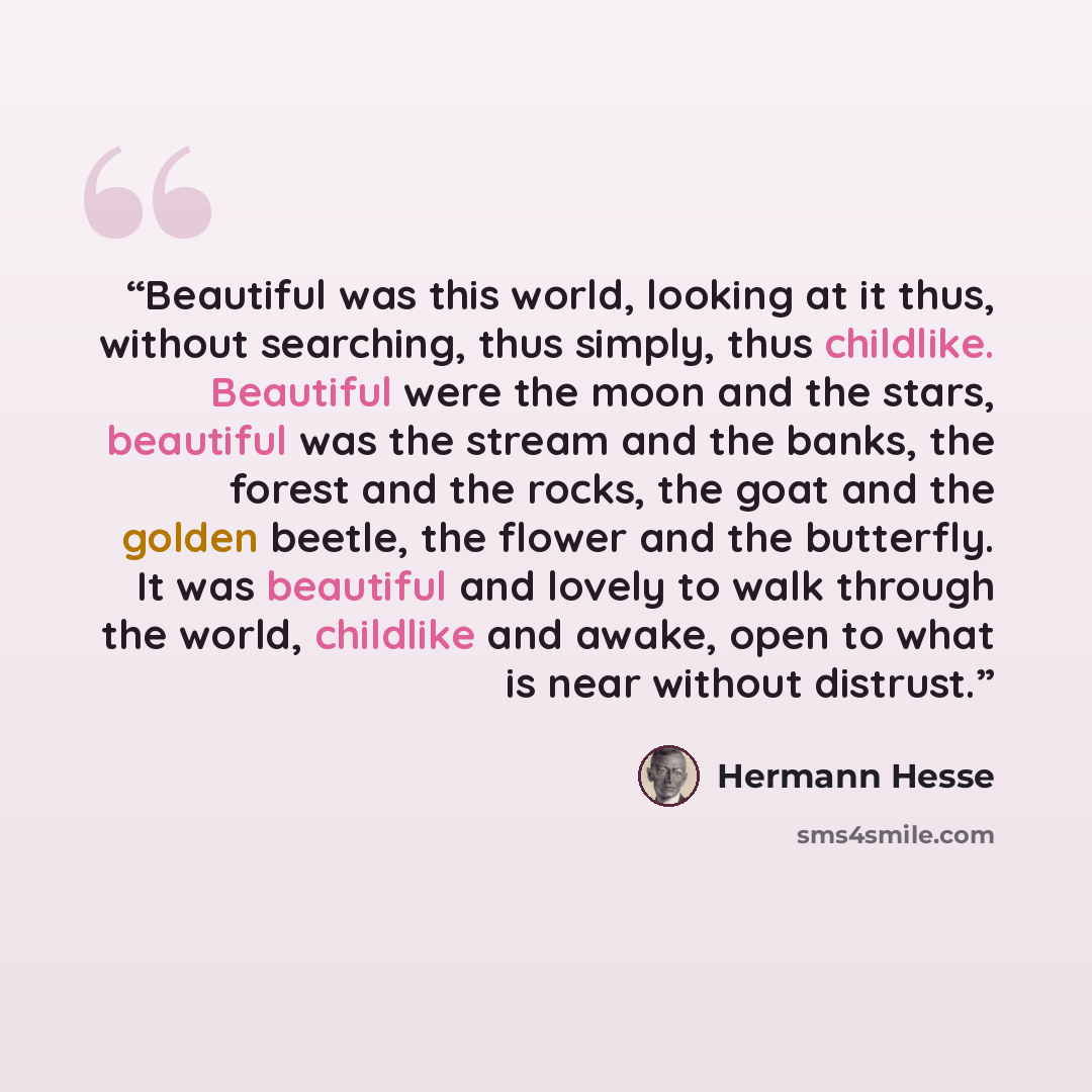 “Beautiful was this world, looking at it thus, without searching, thus simply, thus childlike. Beautiful were the moon and the stars, beautiful was the stream and the banks, the forest and the rocks, the goat and the golden beetle, the flower and the butterfly. It was beautiful and lovely to walk…” quote by Hermann Hesse