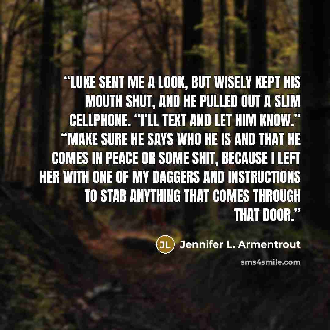 “Luke sent me a look, but wisely kept his mouth shut, and he pulled out a slim cellphone. “I’ll text and let him know.” “Make sure he says who he is and that he comes in peace or some shit, because I left her with one of my daggers and instructions to stab anything that comes through that door.” quote by Jennifer L. Armentrout