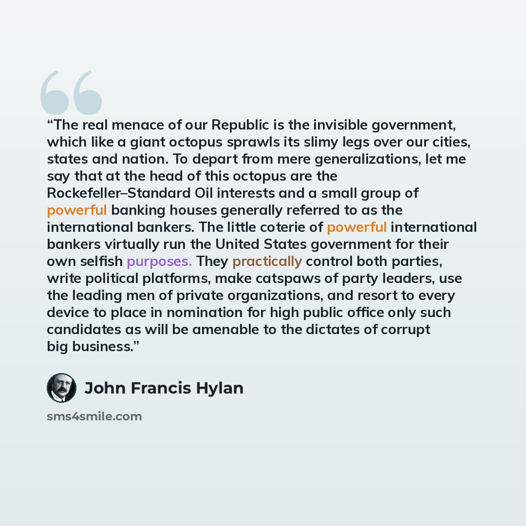 “The real menace of our Republic is the invisible government, which like a giant octopus sprawls its slimy legs over our cities, states and nation. To depart from mere generalizations, let me say that at the head of this octopus are the Rockefeller–Standard Oil interests and a small group of…” quote by John Francis Hylan
