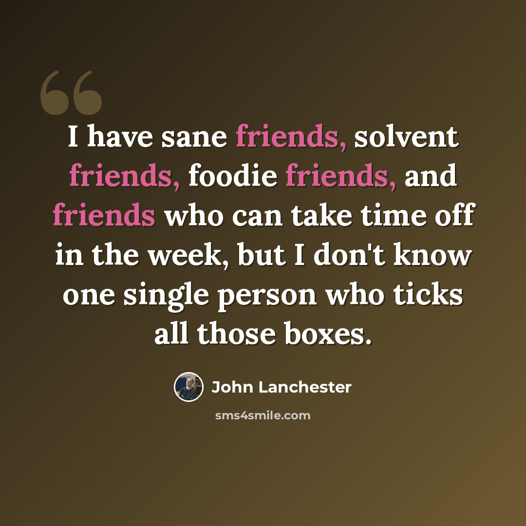 “I have sane friends, solvent friends, foodie friends, and friends who can take time off in the week, but I don't know one single person who ticks all those boxes.” quote by John Lanchester