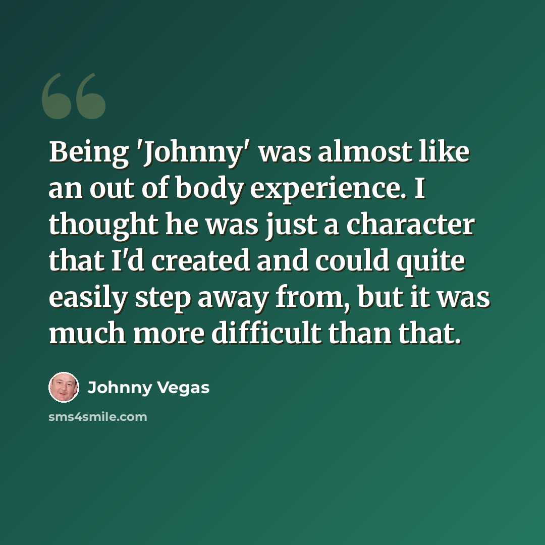 “Being 'Johnny' was almost like an out of body experience. I thought he was just a character that I'd created and could quite easily step away from, but it was much more difficult than that.” quote by Johnny Vegas