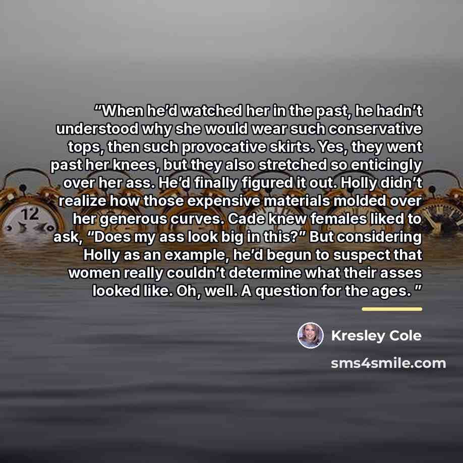 “When he’d watched her in the past, he hadn’t understood why she would wear such conservative tops, then such provocative skirts. Yes, they went past her knees, but they also stretched so enticingly over her ass. He’d finally figured it out. Holly didn’t realize how those expensive materials molded…” quote by Kresley Cole