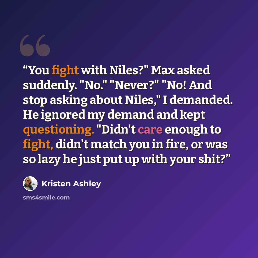 “You fight with Niles?" Max asked suddenly. "No." "Never?" "No! And stop asking about Niles," I demanded. He ignored my demand and kept questioning. "Didn't care enough to fight, didn't match you in fire, or was so lazy he just put up with your shit?” quote by Kristen Ashley