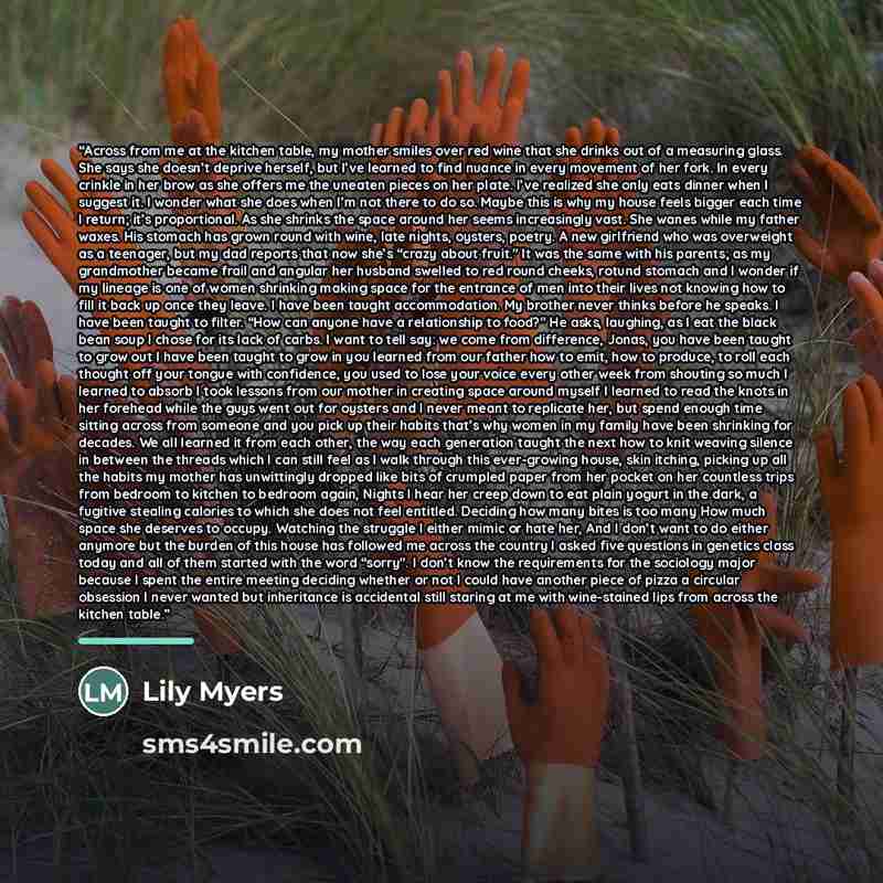 “Across from me at the kitchen table, my mother smiles over red wine that she drinks out of a measuring glass. She says she doesn’t deprive herself, but I’ve learned to find nuance in every movement of her fork. In every crinkle in her brow as she offers me the uneaten pieces on her plate. I’ve…” quote by Lily Myers